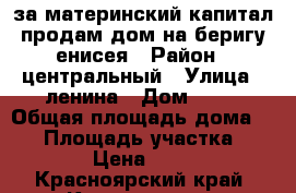 за материнский капитал продам дом на беригу енисея › Район ­ центральный › Улица ­ ленина › Дом ­ 28 › Общая площадь дома ­ 36 › Площадь участка ­ 10 › Цена ­ 800 - Красноярский край, Красноярск г. Недвижимость » Дома, коттеджи, дачи продажа   . Красноярский край,Красноярск г.